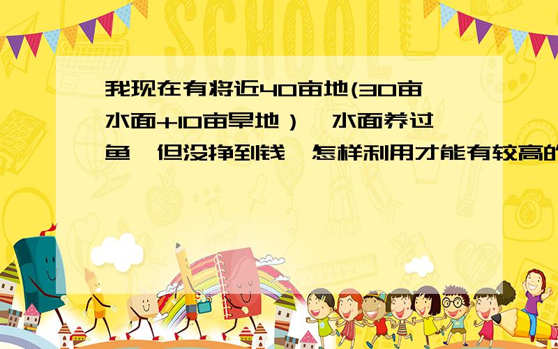 我现在有将近40亩地(30亩水面+10亩旱地）,水面养过鱼,但没挣到钱,怎样利用才能有较高的收益,请大家帮我出出主意,