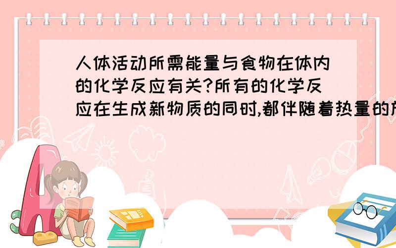 人体活动所需能量与食物在体内的化学反应有关?所有的化学反应在生成新物质的同时,都伴随着热量的放出.我觉得这句话是对的~只是最终表现出来的不一定是温度升高.