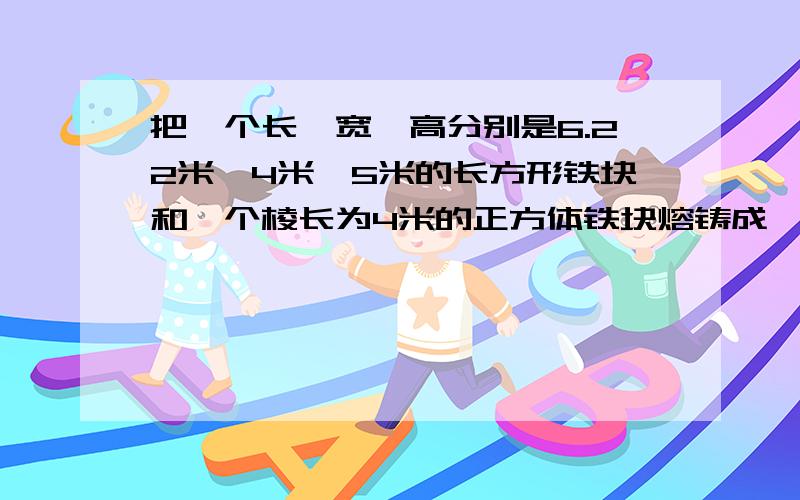 把一个长、宽、高分别是6.22米、4米、5米的长方形铁块和一个棱长为4米的正方体铁块熔铸成一个底面直径为8米的圆锥形铁块.这个圆锥的高是多少米?求助!急!