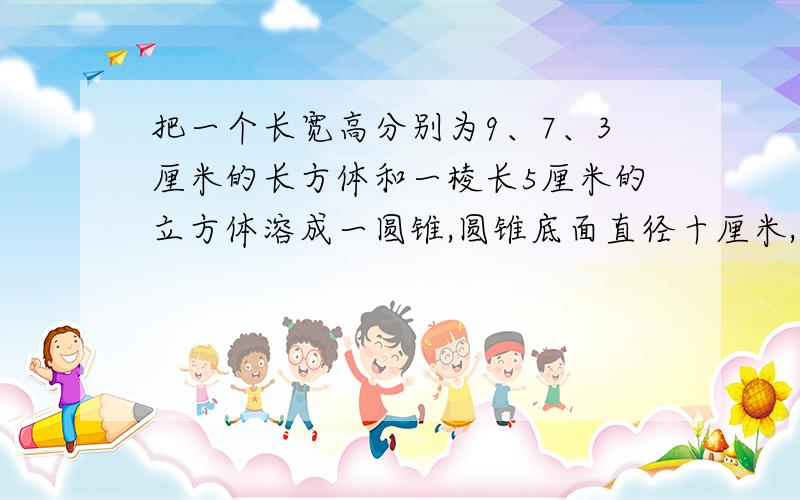 把一个长宽高分别为9、7、3厘米的长方体和一棱长5厘米的立方体溶成一圆锥,圆锥底面直径十厘米,高几厘米把一个长宽高分别为9、7、3厘米的长方体和一棱长5厘米的立方体溶成一圆柱,圆柱