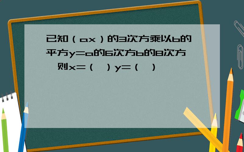 已知（ax）的3次方乘以b的平方y=a的6次方b的8次方,则x=（ ）y=（ ）