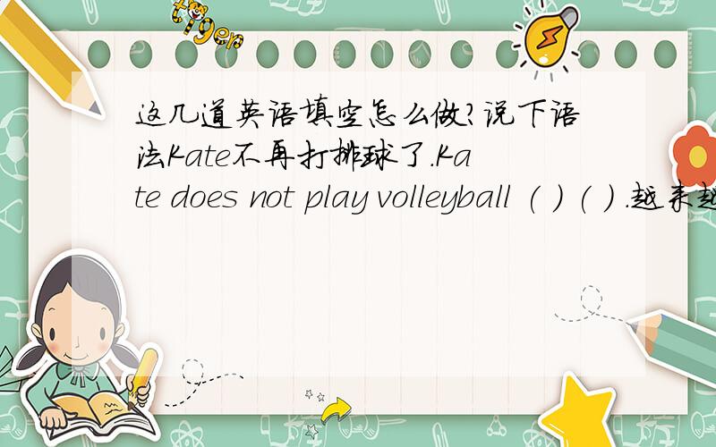 这几道英语填空怎么做?说下语法Kate不再打排球了.Kate does not play volleyball ( ) ( ) .越来越多的人都对《天天向上》感兴趣了.More and people （ ）（ ）（ ）tian tian xiang shang .Peter 害怕孤独.Peter is af