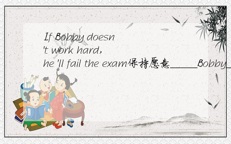 If Bobby doesn't work hard, he 'll fail the exam保持愿意_____Bobby_____hard,he'll fail the exam