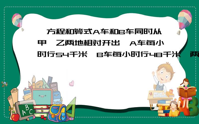 ,方程和算式A车和B车同时从甲、乙两地相对开出,A车每小时行54千米,B车每小时行48千米,两车相遇后又以原来的速度继续前进,A车到乙地后立即返回,B车到甲地后也立即返回,两车在距离中点108