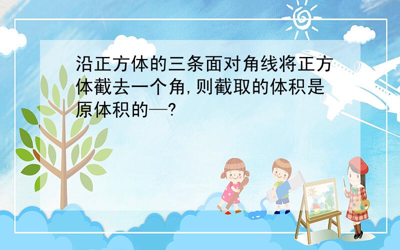 沿正方体的三条面对角线将正方体截去一个角,则截取的体积是原体积的—?