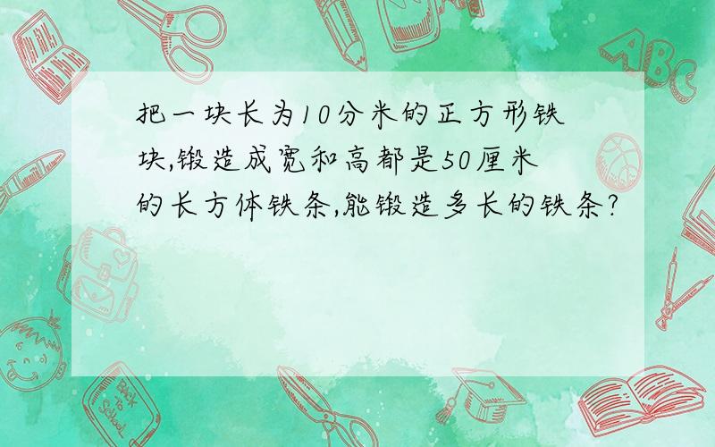 把一块长为10分米的正方形铁块,锻造成宽和高都是50厘米的长方体铁条,能锻造多长的铁条?