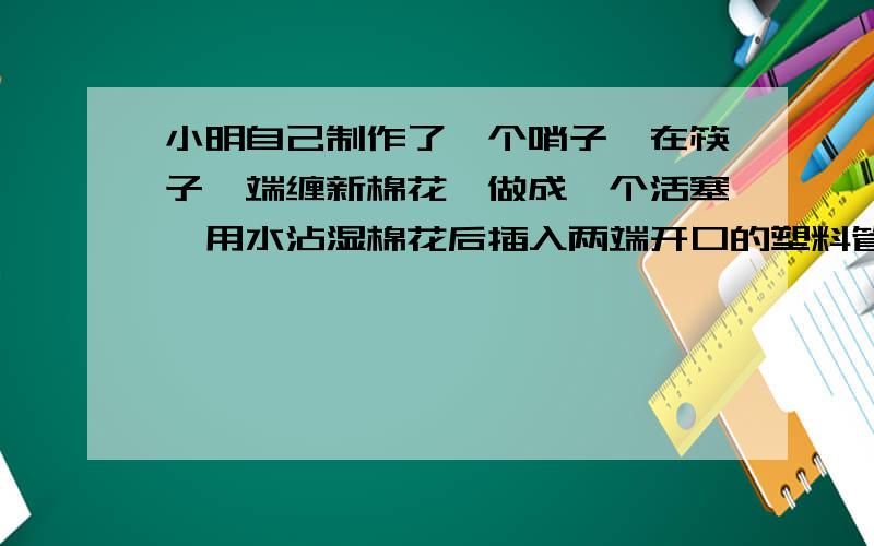 小明自己制作了一个哨子,在筷子一端缠新棉花,做成一个活塞,用水沾湿棉花后插入两端开口的塑料管内.吹管的上端,可以发出悦耳的响声,这哨声是由.产生的.上下拉活动噻,可以改变声音的.（