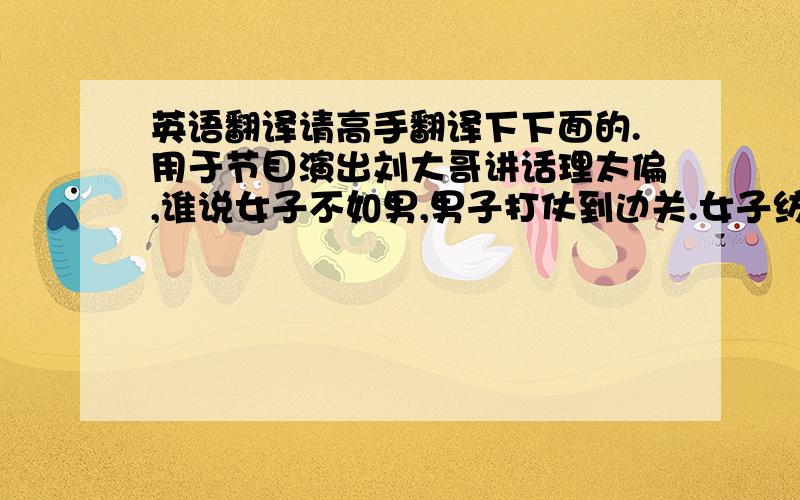 英语翻译请高手翻译下下面的.用于节目演出刘大哥讲话理太偏,谁说女子不如男,男子打仗到边关.女子纺织在家院,白天去种地,晚上来纺棉,不分昼夜辛勤把活干,这将士才能有吃喝穿,你不要不