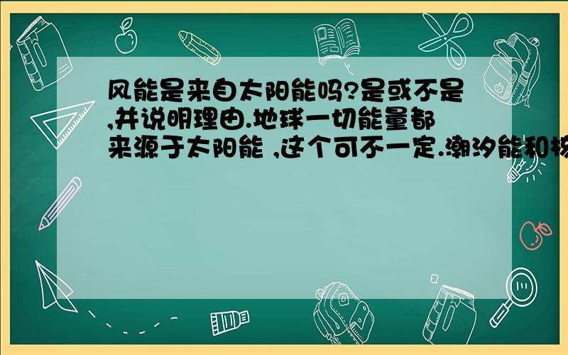 风能是来自太阳能吗?是或不是,并说明理由.地球一切能量都来源于太阳能 ,这个可不一定.潮汐能和核能都不是来自太阳能的,你给我记住!