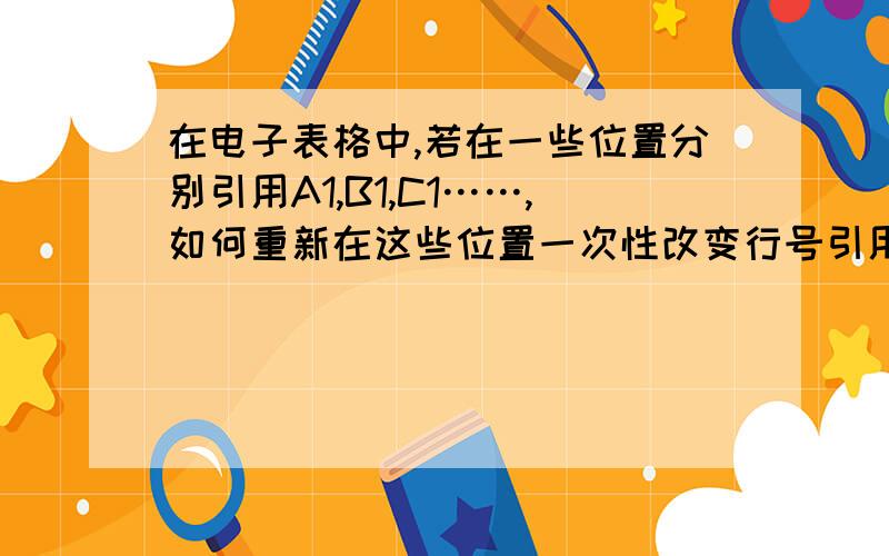 在电子表格中,若在一些位置分别引用A1,B1,C1……,如何重新在这些位置一次性改变行号引用A2,B2,B3……?也就是在相同的位置引用的行号发生变化,列号不变,求大师.