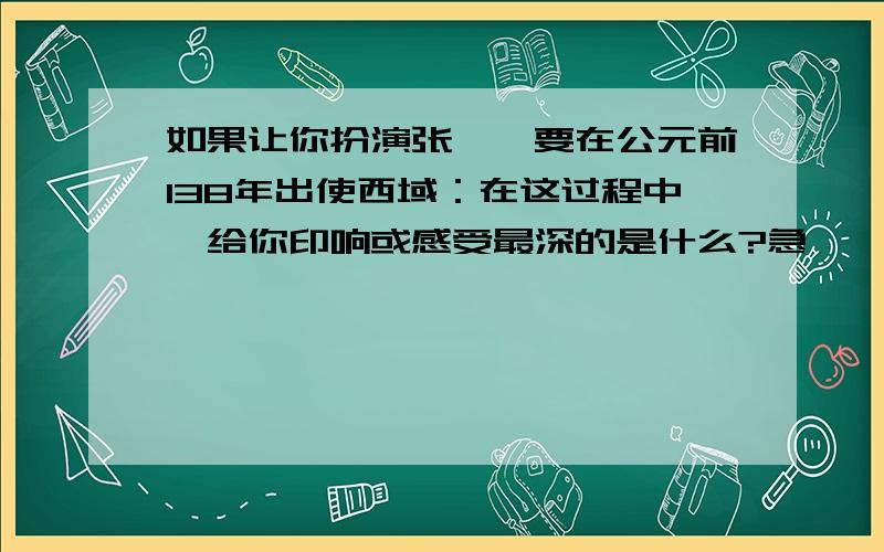 如果让你扮演张骞,要在公元前138年出使西域：在这过程中,给你印响或感受最深的是什么?急,