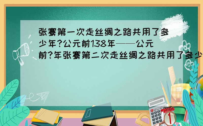 张骞第一次走丝绸之路共用了多少年?公元前138年——公元前?年张骞第二次走丝绸之路共用了多少年?公元前119年——公元前?年丝绸之路一共多少年?是公元前202年——公元前8年吗?张骞开辟了