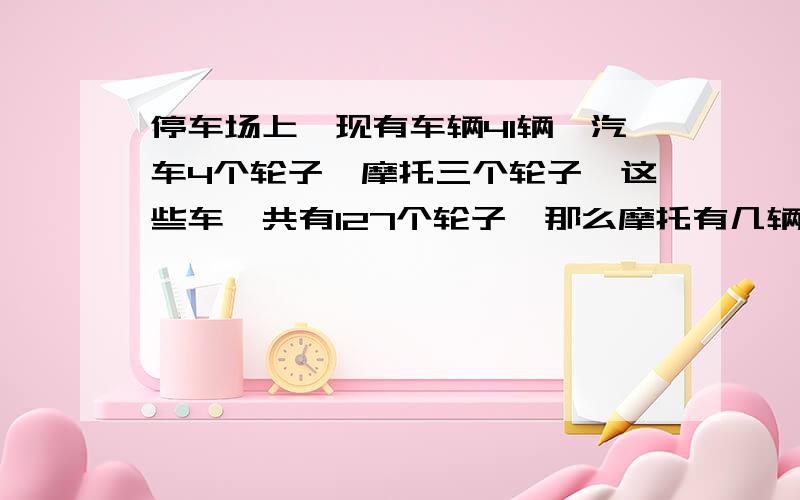 停车场上,现有车辆41辆,汽车4个轮子,摩托三个轮子,这些车一共有127个轮子,那么摩托有几辆?用方程解