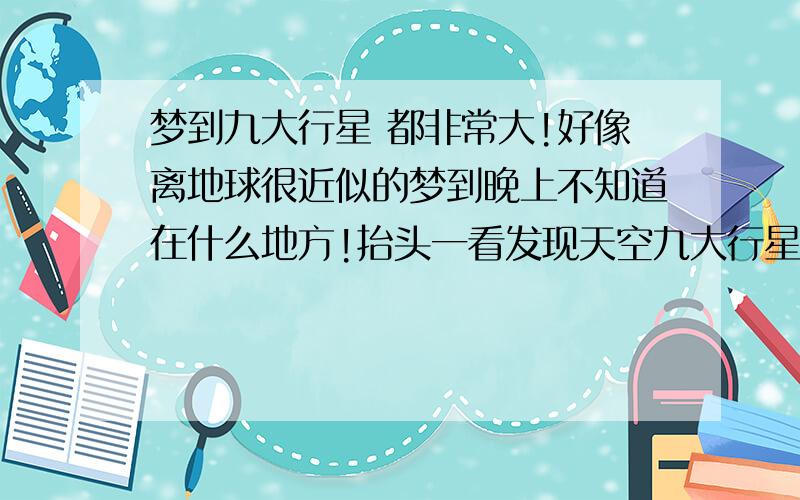 梦到九大行星 都非常大!好像离地球很近似的梦到晚上不知道在什么地方!抬头一看发现天空九大行星离我很近都非常的大!甚至连土星光环都看的非常清楚!景色非常美