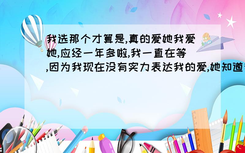 我选那个才算是,真的爱她我爱她,应经一年多啦,我一直在等,因为我现在没有实力表达我的爱,她知道我喜欢她,可是最近她找了一个新男朋友,我问她爱那个男的多少,她却告诉我一点感觉都没