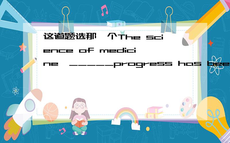 这道题选那一个The science of medicine,_____progress has been very rapidly ,is perhaps the most important of all the sciences.a.to which b.with which c.in which d.for which 这题答案为c,为什么选c.我理解的是在医药上的进步,所