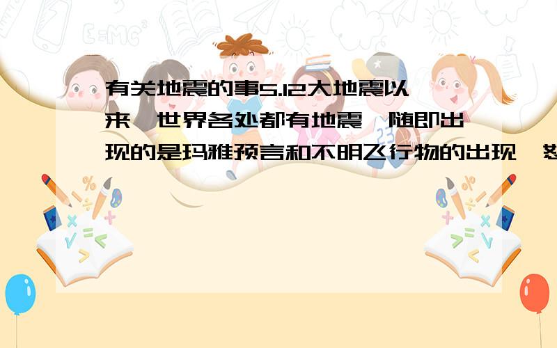 有关地震的事5.12大地震以来,世界各处都有地震,随即出现的是玛雅预言和不明飞行物的出现,恕我狗胆,我认为这是种预兆.一种世纪末向人类发出的警告.我不信任何宗教,但宗教这东西我相信