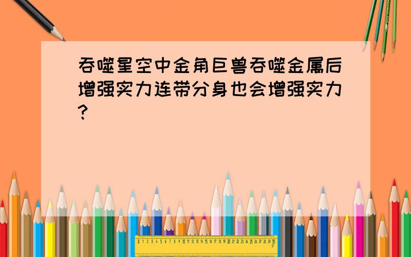 吞噬星空中金角巨兽吞噬金属后增强实力连带分身也会增强实力?