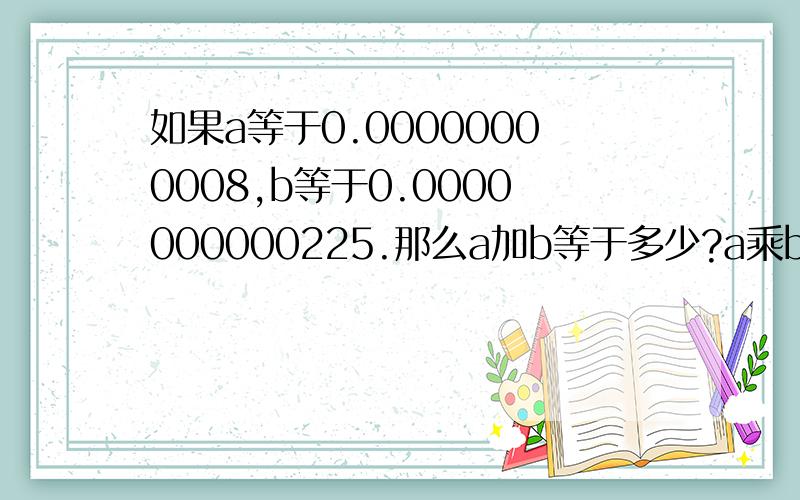 如果a等于0.00000000008,b等于0.0000000000225.那么a加b等于多少?a乘b等于多少?0.00000000008 10个0和一个80.0000000000225 10个0和一个225请写出为什么