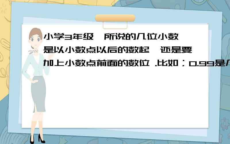 小学3年级,所说的几位小数,是以小数点以后的数起,还是要加上小数点前面的数位 .比如；0.99是几位小数,1.99是几位小数,11.99又是几为小数?