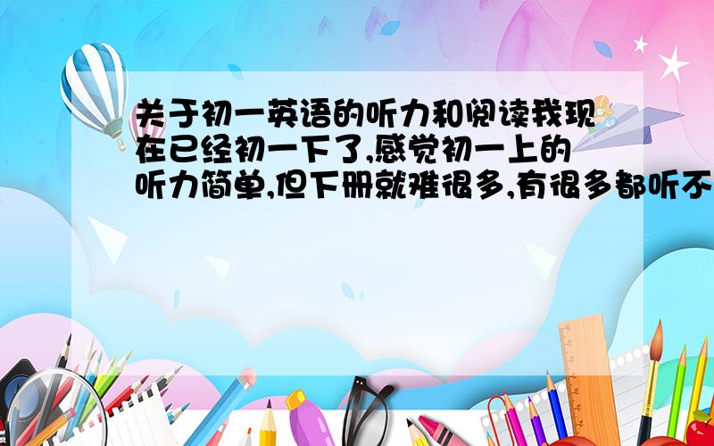 关于初一英语的听力和阅读我现在已经初一下了,感觉初一上的听力简单,但下册就难很多,有很多都听不见或不懂.怎么办?还有阅读,都是没心思看,直接看题目,正确率很低!