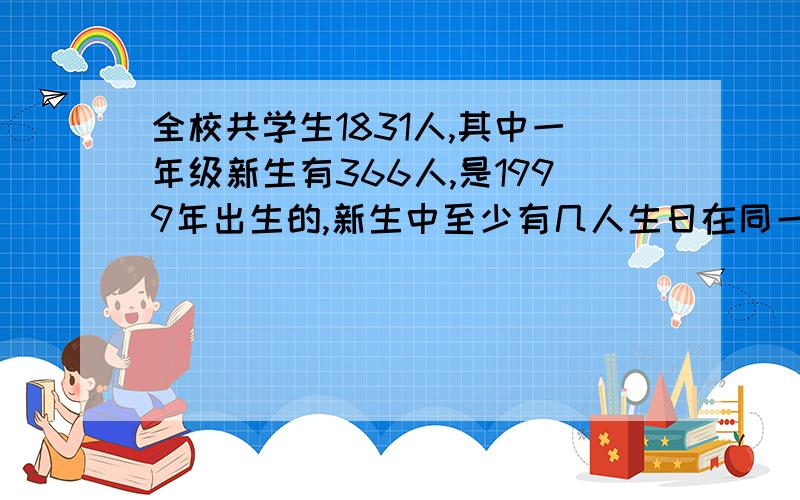 全校共学生1831人,其中一年级新生有366人,是1999年出生的,新生中至少有几人生日在同一天?全校至少有几人生日在同一天?