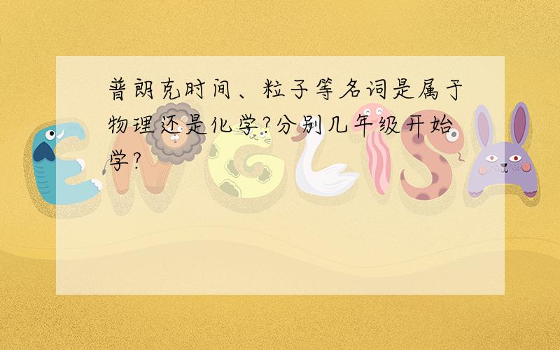 普朗克时间、粒子等名词是属于物理还是化学?分别几年级开始学?