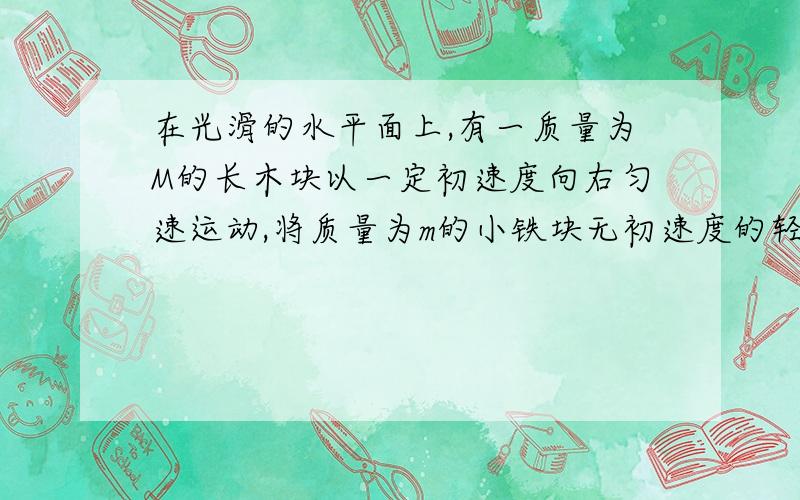 在光滑的水平面上,有一质量为M的长木块以一定初速度向右匀速运动,将质量为m的小铁块无初速度的轻放到木块右端,小铁块与木块间动摩擦因数为u,当小铁块在木块上相对木块滑动L时与木块