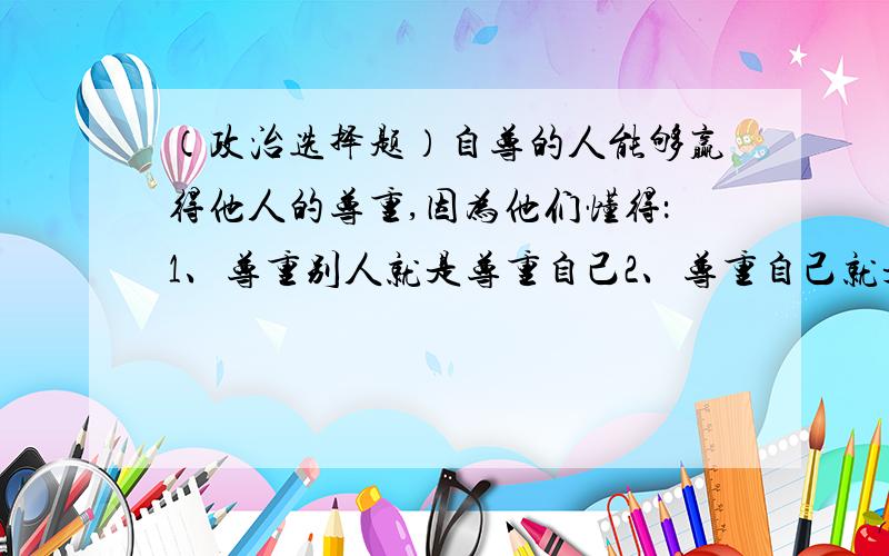 （政治选择题）自尊的人能够赢得他人的尊重,因为他们懂得：1、尊重别人就是尊重自己2、尊重自己就是.自尊的人能够赢得他人的尊重,因为他们懂得：1、尊重别人就是尊重自己2、尊重自己