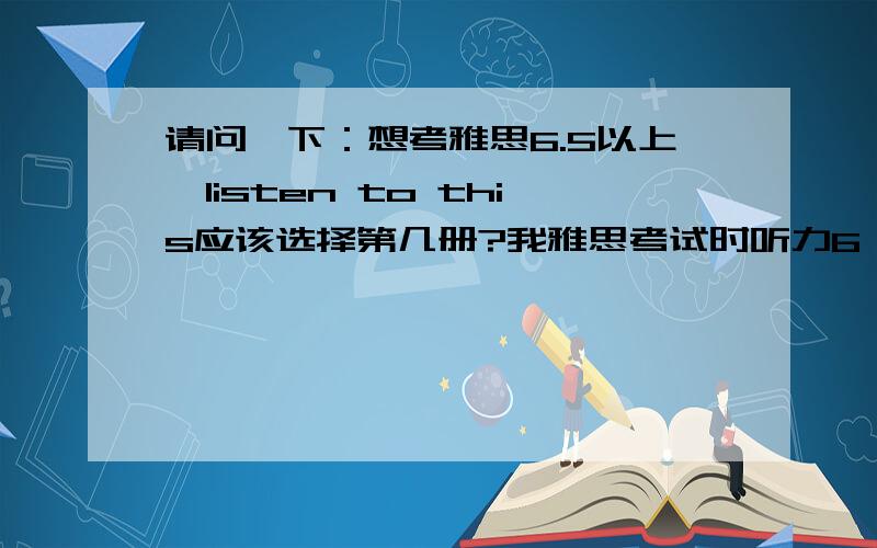 请问一下：想考雅思6.5以上,listen to this应该选择第几册?我雅思考试时听力6,但平常练习中可以打7分以上,还是想提高一下听力,帮忙给一下指导,非常感谢.