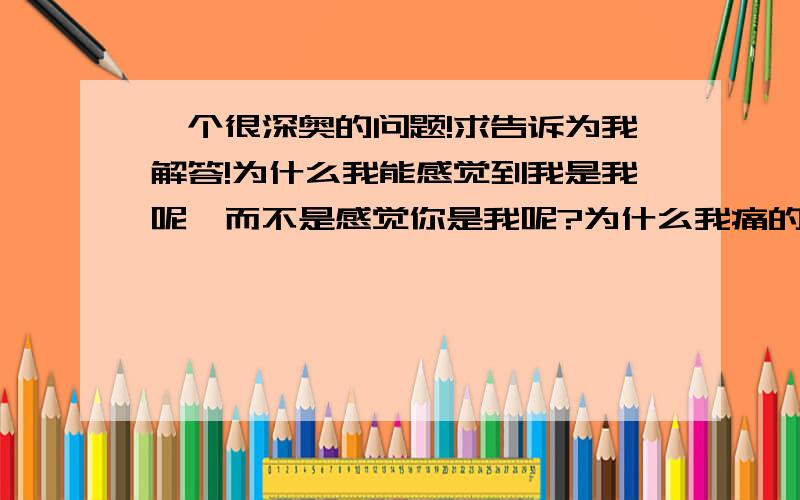 一个很深奥的问题!求告诉为我解答!为什么我能感觉到我是我呢,而不是感觉你是我呢?为什么我痛的时候能感觉到我痛,而不是你痛呢?这到底是什么原因?说实话,我都不知道我在问什么!不是有