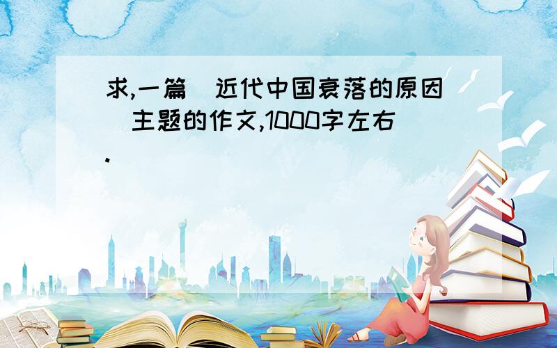 求,一篇（近代中国衰落的原因）主题的作文,1000字左右.