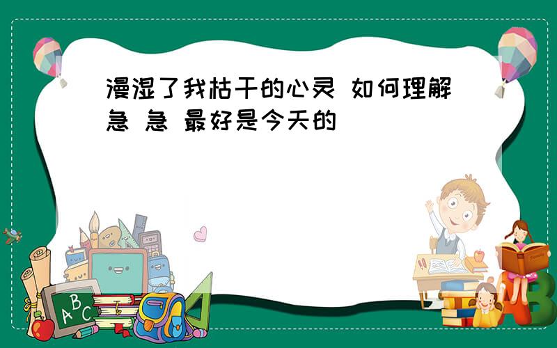 漫湿了我枯干的心灵 如何理解急 急 最好是今天的