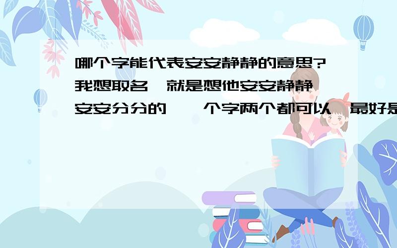 哪个字能代表安安静静的意思?我想取名,就是想他安安静静,安安分分的,一个字两个都可以,最好是一个!我想取名,就是想他安安静静,安安分分的,一个字两个都可以,最好是一个字的,在线等!