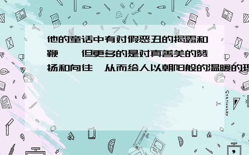 他的童话中有对假恶丑的揭露和鞭挞,但更多的是对真善美的赞扬和向往,从而给人以朝阳般的温暖的理解