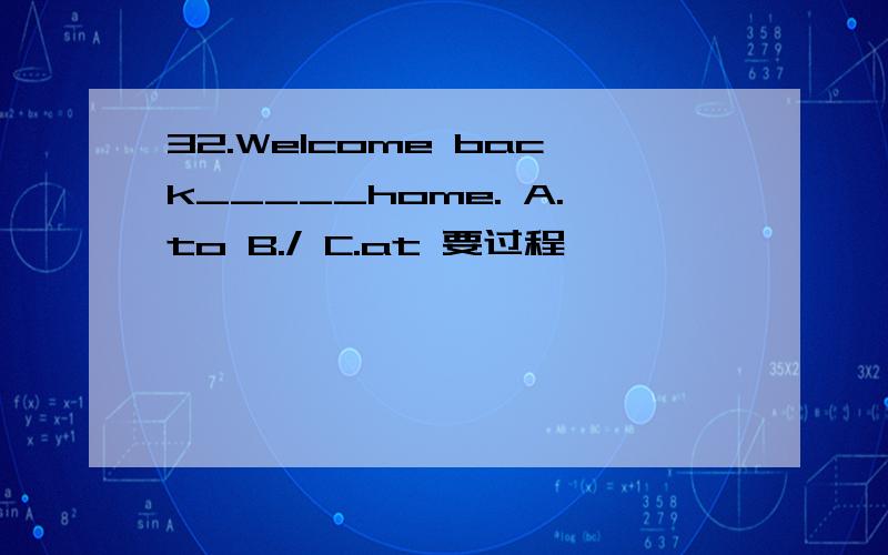 32.Welcome back_____home. A.to B./ C.at 要过程