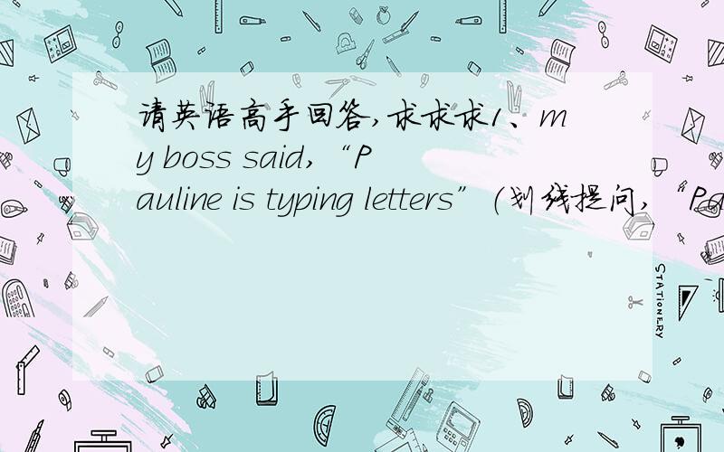 请英语高手回答,求求求1、my boss said,“Pauline is typing letters”（划线提问,“Pauline is typing letters”划线部分）2、they played in the garden yesterday afternoon（变一般疑问句）3、my boss answered the telephone