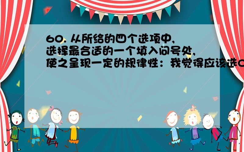 60. 从所给的四个选项中,选择最合适的一个填入问号处,使之呈现一定的规律性：我觉得应该选C,答案是A,请问一下,是为什么啊?