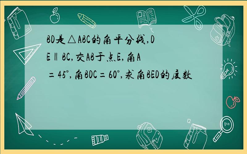 BD是△ABC的角平分线,DE‖BC,交AB于点E,角A=45°,角BDC=60°,求角BED的度数