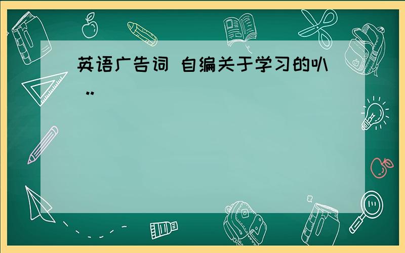 英语广告词 自编关于学习的叭 ..