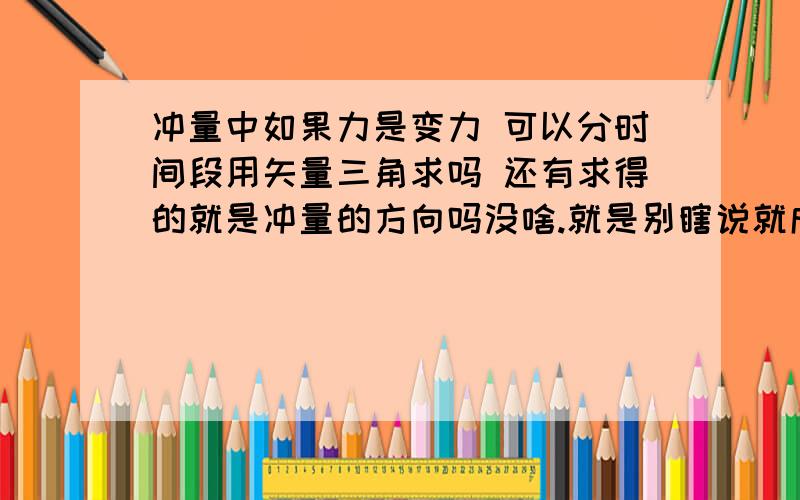 冲量中如果力是变力 可以分时间段用矢量三角求吗 还有求得的就是冲量的方向吗没啥.就是别瞎说就成