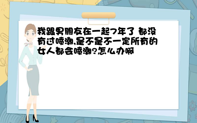 我跟男朋友在一起7年了 都没有过喷潮,是不是不一定所有的女人都会喷潮?怎么办啊