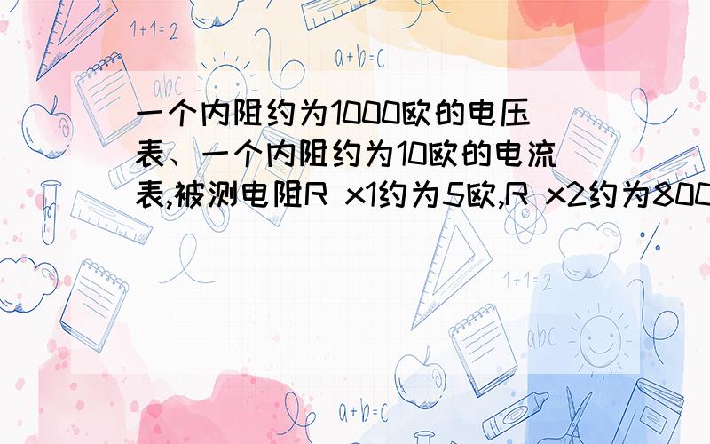 一个内阻约为1000欧的电压表、一个内阻约为10欧的电流表,被测电阻R x1约为5欧,R x2约为800欧,设计电路,要求较为精确的测出R x的值.