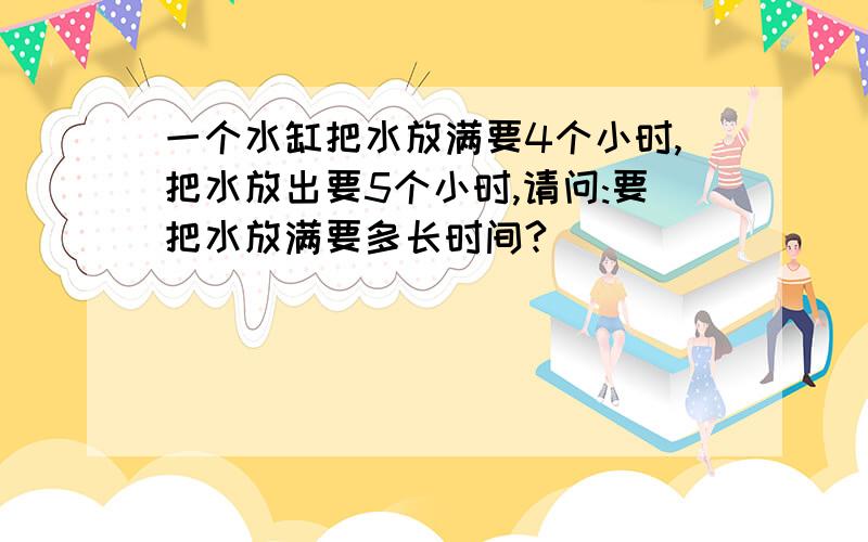 一个水缸把水放满要4个小时,把水放出要5个小时,请问:要把水放满要多长时间?