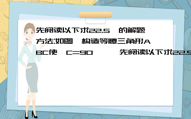 先阅读以下求22.5°的解题方法:如图,构造等腰三角形ABC使∠C=90°……先阅读以下求22.5°的解题方法:如图,构造等腰三角形ABC使∠C=90°,延长CB到D,使BD=BA,则∠D=22.5°,设AC=BC=a,BD=AB=根号2a.因此tan22.5