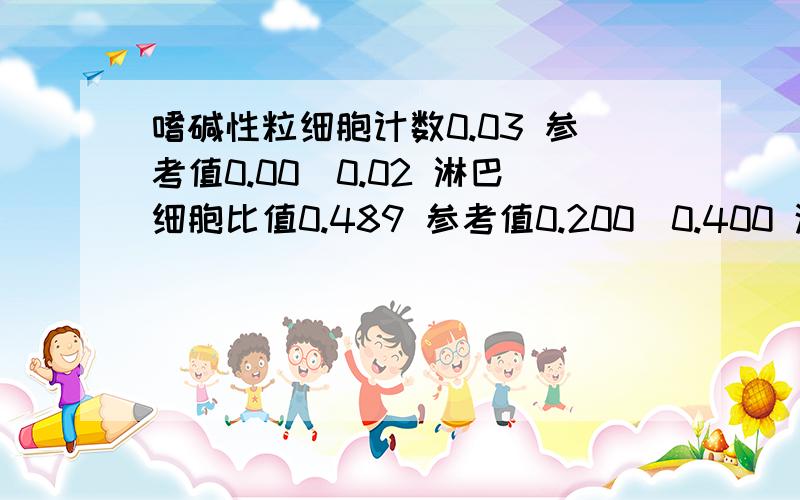 嗜碱性粒细胞计数0.03 参考值0.00_0.02 淋巴细胞比值0.489 参考值0.200_0.400 这是怎么回事,有病吗病情描述(发病时间、主要症状等)：碱性粒细胞计数0.03 参考值0.00_0.02淋巴细胞比值0.489 参考值0.200