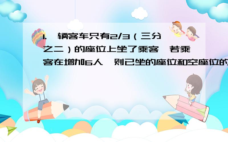 1.一辆客车只有2/3（三分之二）的座位上坐了乘客,若乘客在增加6人,则已坐的座位和空座位的比是4:1,这辆车共有多少座位?