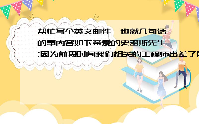 帮忙写个英文邮件,也就几句话的事内容如下亲爱的史密斯先生;因为前段时间我们相关的工程师出差了刚刚回来,所以未能及时答复您的问题,在此表示歉意.现将您所要求的图纸发给您,请查收.