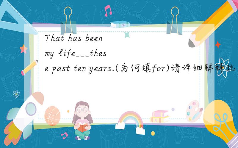 That has been my life___these past ten years.(为何填for)请详细解释此句的意思for在这如何解释？