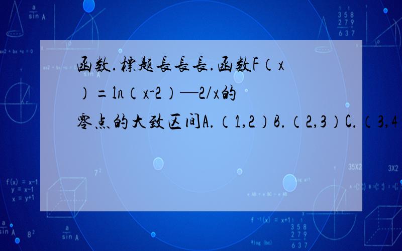 函数.标题长长长.函数F（x）=ln（x-2）—2/x的零点的大致区间A.（1,2）B.（2,3）C.（3,4）D.（4,5）